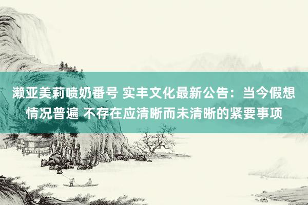 濑亚美莉喷奶番号 实丰文化最新公告：当今假想情况普遍 不存在应清晰而未清晰的紧要事项