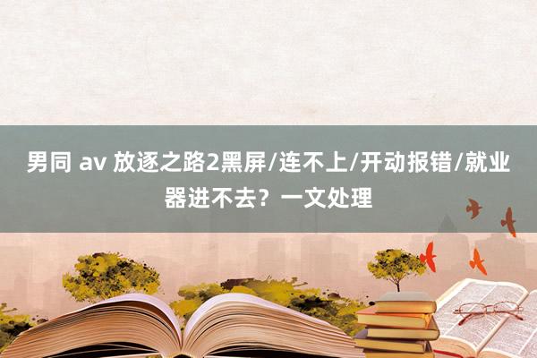 男同 av 放逐之路2黑屏/连不上/开动报错/就业器进不去？一文处理