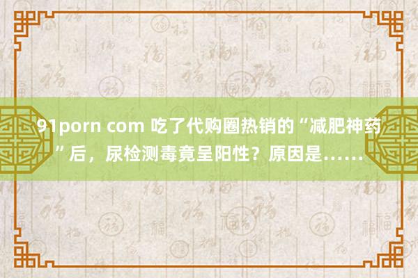 91porn com 吃了代购圈热销的“减肥神药”后，尿检测毒竟呈阳性？原因是……
