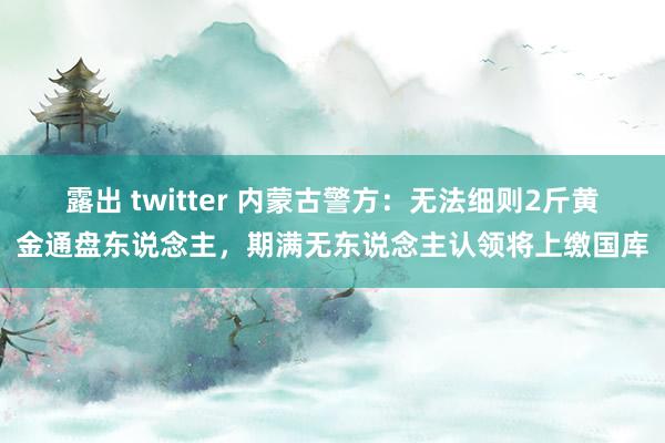 露出 twitter 内蒙古警方：无法细则2斤黄金通盘东说念主，期满无东说念主认领将上缴国库