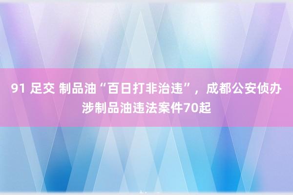 91 足交 制品油“百日打非治违”，成都公安侦办涉制品油违法案件70起