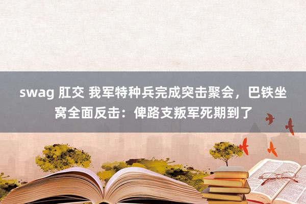 swag 肛交 我军特种兵完成突击聚会，巴铁坐窝全面反击：俾路支叛军死期到了