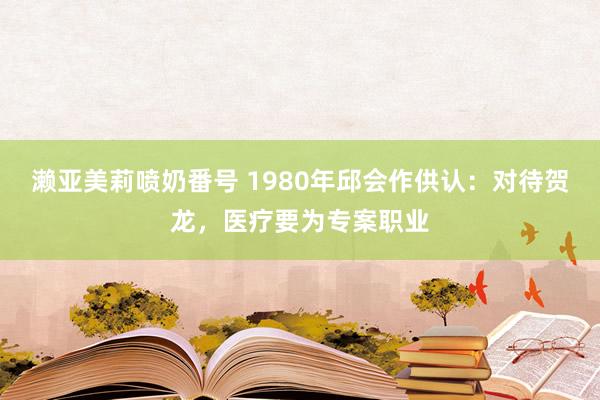 濑亚美莉喷奶番号 1980年邱会作供认：对待贺龙，医疗要为专案职业