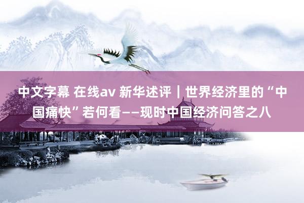 中文字幕 在线av 新华述评｜世界经济里的“中国痛快”若何看——现时中国经济问答之八
