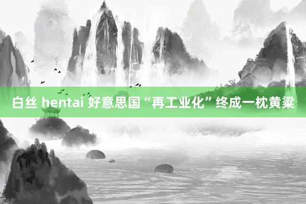 白丝 hentai 好意思国“再工业化”终成一枕黄粱