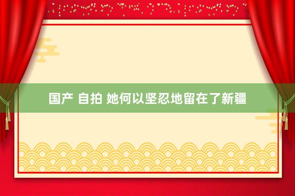 国产 自拍 她何以坚忍地留在了新疆