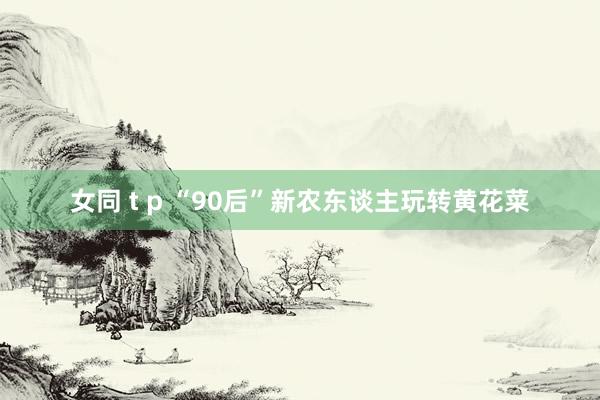 女同 t p “90后”新农东谈主玩转黄花菜