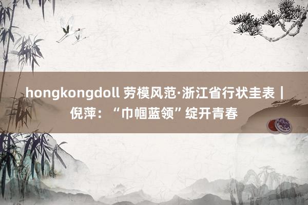 hongkongdoll 劳模风范·浙江省行状圭表｜倪萍：“巾帼蓝领”绽开青春