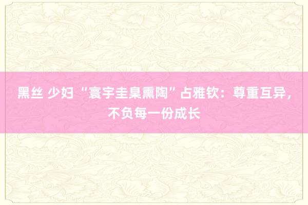 黑丝 少妇 “寰宇圭臬熏陶”占雅钦：尊重互异，不负每一份成长