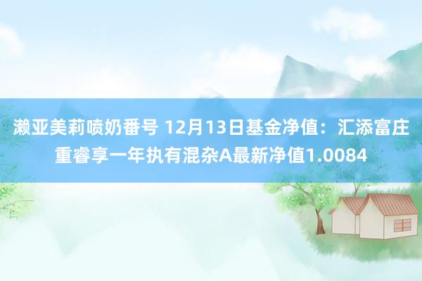濑亚美莉喷奶番号 12月13日基金净值：汇添富庄重睿享一年执有混杂A最新净值1.0084
