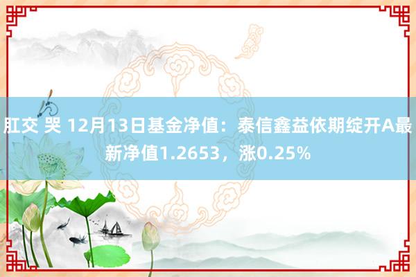 肛交 哭 12月13日基金净值：泰信鑫益依期绽开A最新净值1.2653，涨0.25%