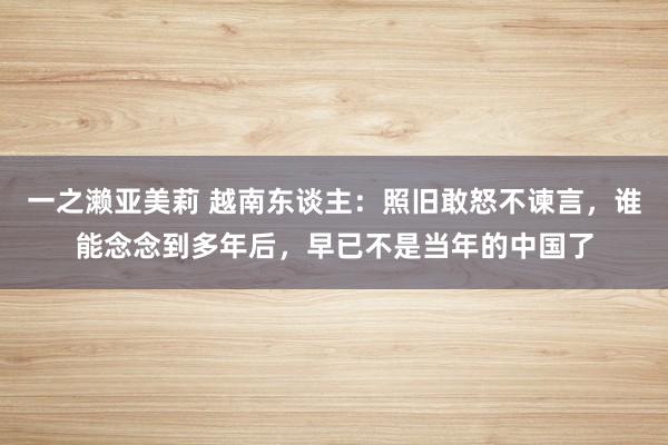 一之濑亚美莉 越南东谈主：照旧敢怒不谏言，谁能念念到多年后，早已不是当年的中国了