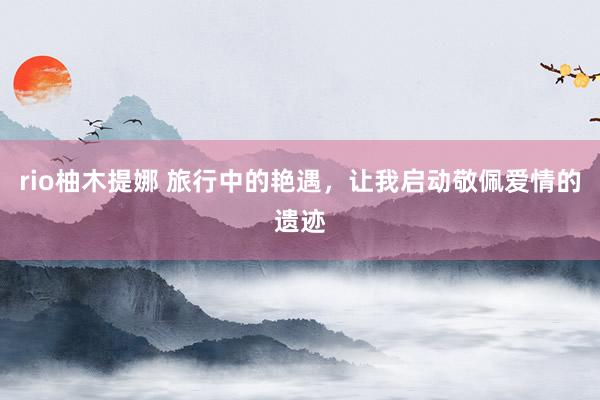 rio柚木提娜 旅行中的艳遇，让我启动敬佩爱情的遗迹