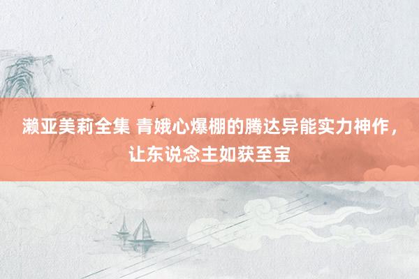 濑亚美莉全集 青娥心爆棚的腾达异能实力神作，让东说念主如获至宝
