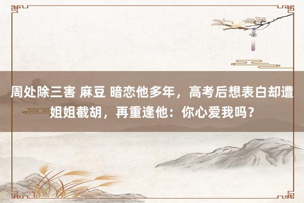 周处除三害 麻豆 暗恋他多年，高考后想表白却遭姐姐截胡，再重逢他：你心爱我吗？