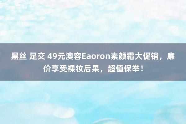 黑丝 足交 49元澳容Eaoron素颜霜大促销，廉价享受裸妆后果，超值保举！