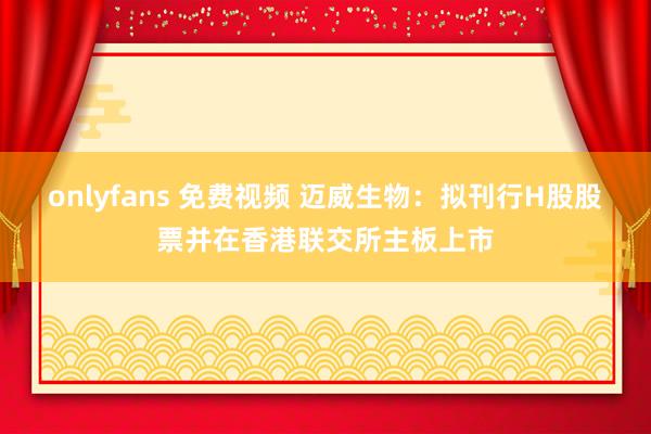 onlyfans 免费视频 迈威生物：拟刊行H股股票并在香港联交所主板上市