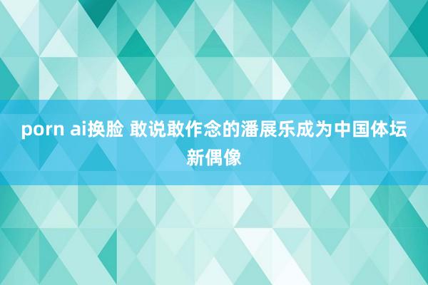 porn ai换脸 敢说敢作念的潘展乐成为中国体坛新偶像