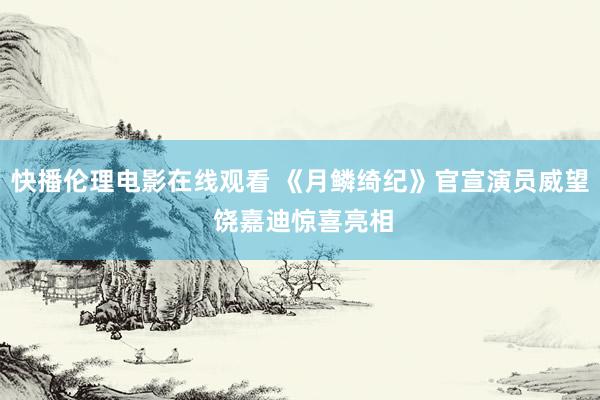 快播伦理电影在线观看 《月鳞绮纪》官宣演员威望 饶嘉迪惊喜亮相