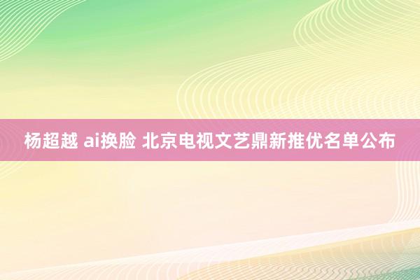 杨超越 ai换脸 北京电视文艺鼎新推优名单公布