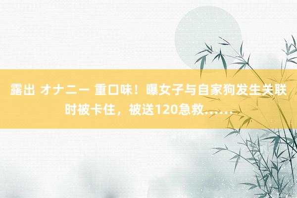 露出 オナニー 重口味！曝女子与自家狗发生关联时被卡住，被送120急救……