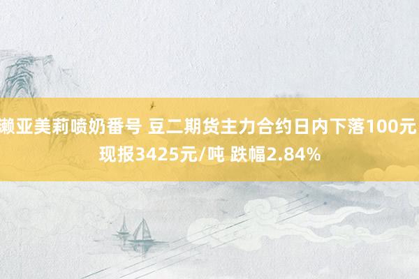 濑亚美莉喷奶番号 豆二期货主力合约日内下落100元 现报3425元/吨 跌幅2.84%