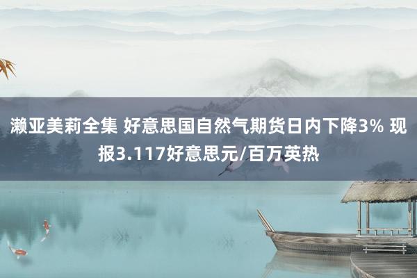 濑亚美莉全集 好意思国自然气期货日内下降3% 现报3.117好意思元/百万英热