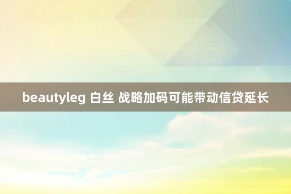 beautyleg 白丝 战略加码可能带动信贷延长