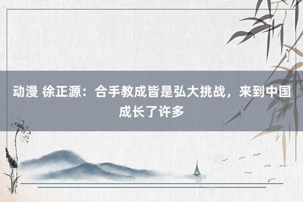 动漫 徐正源：合手教成皆是弘大挑战，来到中国成长了许多