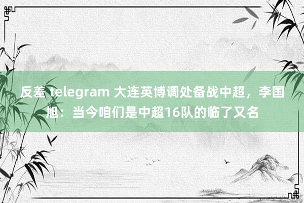 反差 telegram 大连英博调处备战中超，李国旭：当今咱们是中超16队的临了又名