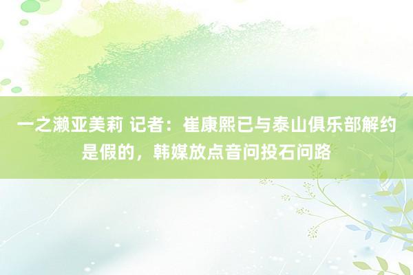 一之濑亚美莉 记者:崔康熙已与泰山俱乐部解约是假的,韩媒放点音问投石问路