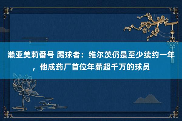 濑亚美莉番号 踢球者：维尔茨仍是至少续约一年，他成药厂首位年薪超千万的球员