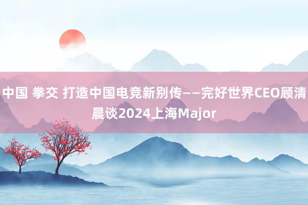 中国 拳交 打造中国电竞新别传——完好世界CEO顾清晨谈2024上海Major