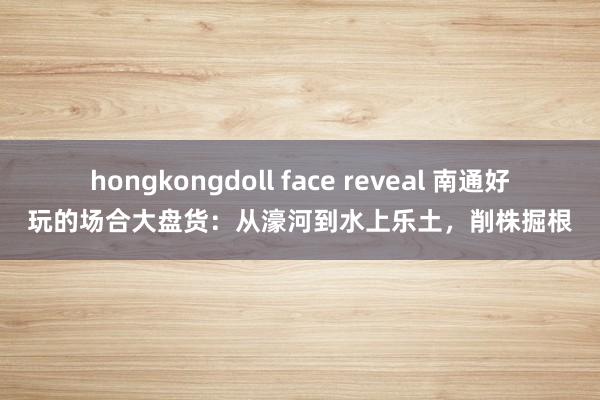 hongkongdoll face reveal 南通好玩的场合大盘货：从濠河到水上乐土，削株掘根