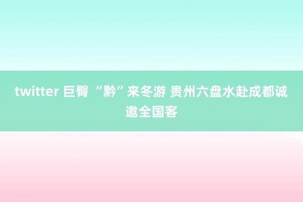 twitter 巨臀 “黔”来冬游 贵州六盘水赴成都诚邀全国客