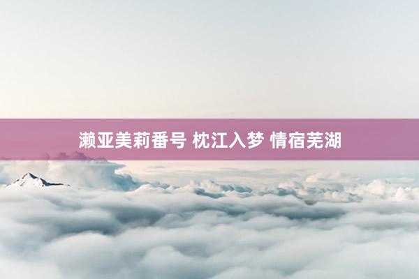 濑亚美莉番号 枕江入梦 情宿芜湖