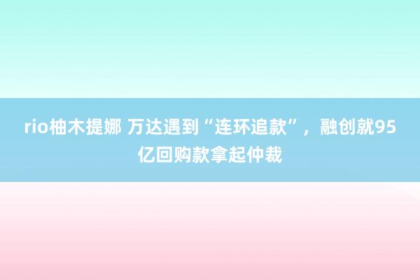 rio柚木提娜 万达遇到“连环追款”，融创就95亿回购款拿起仲裁