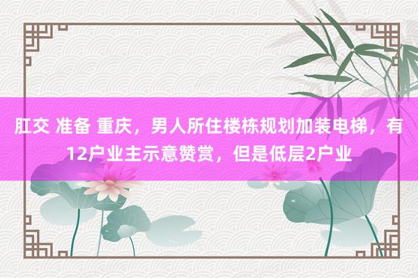 肛交 准备 重庆，男人所住楼栋规划加装电梯，有12户业主示意赞赏，但是低层2户业