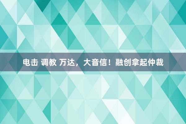 电击 调教 万达，大音信！融创拿起仲裁