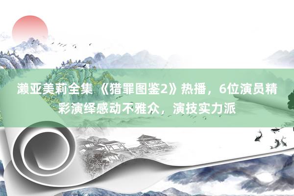 濑亚美莉全集 《猎罪图鉴2》热播，6位演员精彩演绎感动不雅众，演技实力派