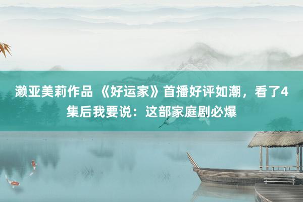 濑亚美莉作品 《好运家》首播好评如潮，看了4集后我要说：这部家庭剧必爆