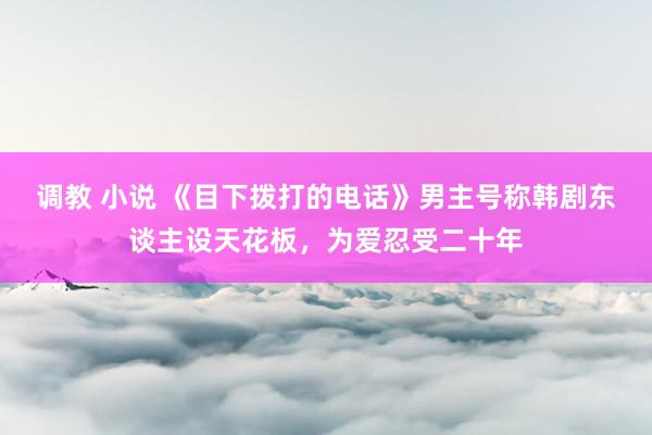 调教 小说 《目下拨打的电话》男主号称韩剧东谈主设天花板，为爱忍受二十年