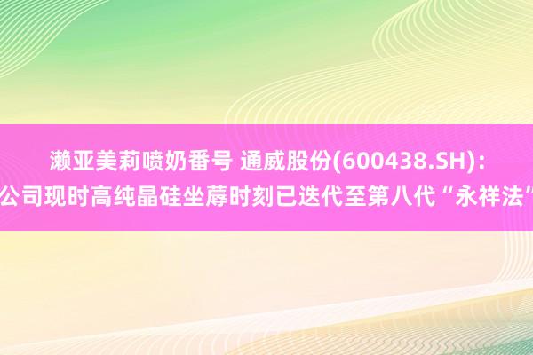 濑亚美莉喷奶番号 通威股份(600438.SH)：公司现时高纯晶硅坐蓐时刻已迭代至第八代“永祥法”