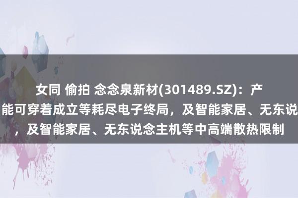 女同 偷拍 念念泉新材(301489.SZ)：产物可粗鲁诓骗于手机、智能可穿着成立等耗尽电子终局，及智能家居、无东说念主机等中高端散热限制