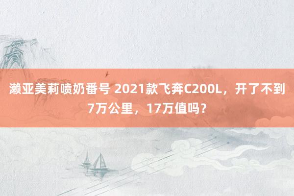 濑亚美莉喷奶番号 2021款飞奔C200L，开了不到7万公里，17万值吗？