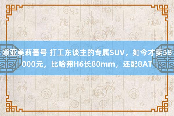 濑亚美莉番号 打工东谈主的专属SUV，如今才卖58000元，比哈弗H6长80mm，还配8AT