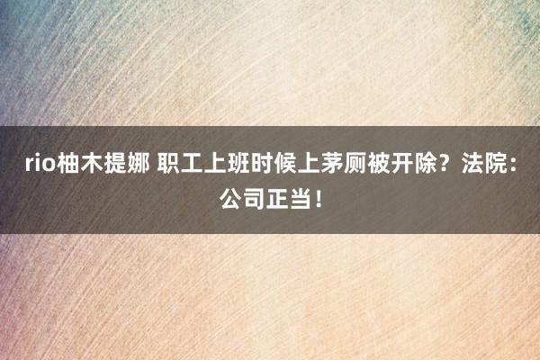 rio柚木提娜 职工上班时候上茅厕被开除？法院：公司正当！