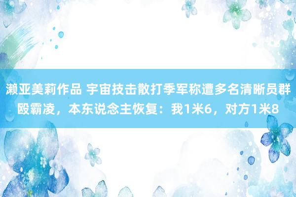 濑亚美莉作品 宇宙技击散打季军称遭多名清晰员群殴霸凌，本东说念主恢复：我1米6，对方1米8