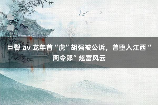 巨臀 av 龙年首“虎”胡强被公诉，曾堕入江西“周令郎”炫富风云