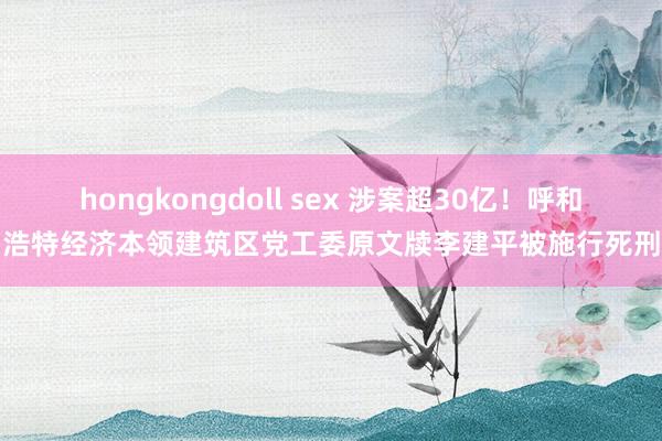 hongkongdoll sex 涉案超30亿！呼和浩特经济本领建筑区党工委原文牍李建平被施行死刑